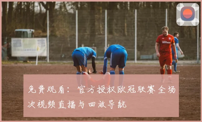 免费观看：官方授权欧冠联赛全场次视频直播与回放导航