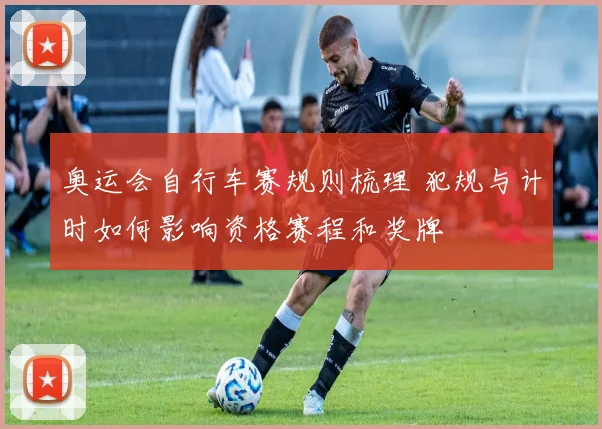 奥运会自行车赛规则梳理 犯规与计时如何影响资格赛程和奖牌