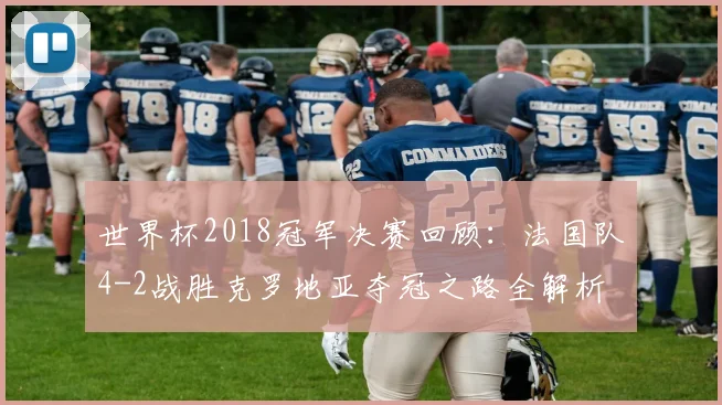 世界杯2018冠军决赛回顾：法国队4-2战胜克罗地亚夺冠之路全解析