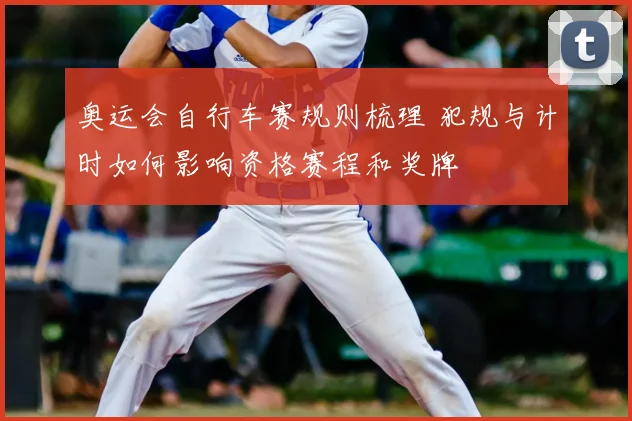 奥运会自行车赛规则梳理 犯规与计时如何影响资格赛程和奖牌