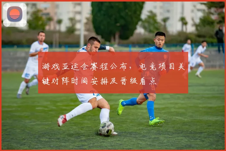 游戏亚运会赛程公布，电竞项目关键对阵时间安排及晋级看点