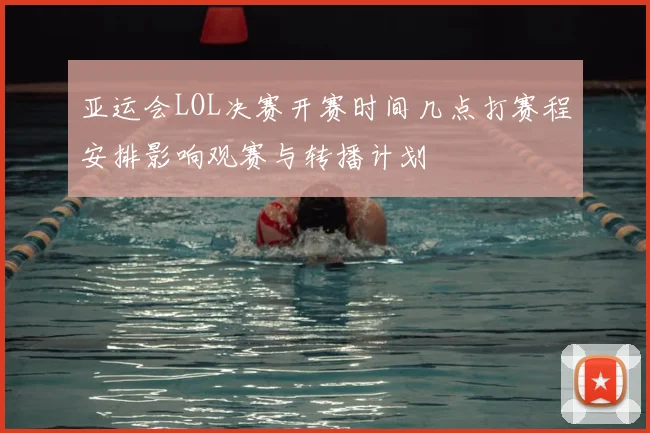 亚运会LOL决赛开赛时间几点打赛程安排影响观赛与转播计划