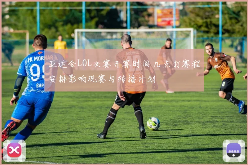 亚运会LOL决赛开赛时间几点打赛程安排影响观赛与转播计划